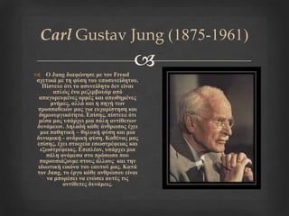 
Carl Gustav Jung (1875-1961)
 Ο Jung δηαθώλεζε κε ηνλ Freud
ζρεηηθά κε ηε θύζε ηνπ ππνζπλείδεηνπ.
Πίζηεπε όηη ην αζπλείδεην δελ είλαη
απιώο έλα ξεδεξβνπάξ από
απαγνξεπκέλεο νξκέο θαη απσζεκέλεο
κλήκεο, αιιά θαη ε πεγή ησλ
πξνζπαζεηώλ καο γηα επραξίζηεζε θαη
δεκηνπξγηθόηεηα. Επίζεο, πίζηεπε όηη
κέζα καο ππάξρεη κηα πάιε αληίζεησλ
δπλάκεσλ. Δειαδή θάζε άλζξσπνο έρεη
κηα παζεηηθή – ζειπθή θύζε θαη κηα
δπλακηθή - αλδξηθή θύζε. Καζέλαο καο
επίζεο, έρεη ζηνηρεία εζσζηξέθεηαο θαη
εμσζηξέθεηαο. Επηπιένλ, ππάξρεη κηα
πάιε αλάκεζα ζην πξόζσπν πνπ
παξνπζηάδνπκε ζηνπο άιινπο θαη ηελ
ηδησηηθή εηθόλα ηνπ εαπηνύ καο. Καηά
ηνλ Jung, ην έξγν θάζε αλζξώπνπ είλαη
λα κπνξέζεη λα ελώζεη απηέο ηηο
αληίζεηεο δπλάκεηο.
 