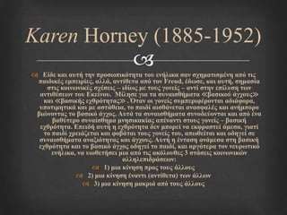 
 Είδε θαη απηή ηελ πξνζσπηθόηεηα ηνπ ελήιηθα ζαλ ζρεκαηηζκέλε από ηηο
παηδηθέο εκπεηξίεο, αιιά, αληίζεηα από ηνλ Freud, έδσζε, θαη απηή, ζεκαζία
ζηηο θνηλσληθέο ζρέζεηο – ηδίσο κε ηνπο γνλείο – αληί ζηελ επίιπζε ησλ
αληηζέζεσλ ηνπ Εθείλνπ. Μίιεζε γηα ηα ζπλαηζζήκαηα ≪βαζηθνύ άγρνπο≫
θαη ≪βαζηθήο ερζξόηεηαο≫ . Όηαλ νη γνλείο ζπκπεξηθέξνληαη αδηάθνξα,
ππνηηκεηηθά θαη κε αζηάζεηα, ην παηδί αηζζάλεηαη αλαζθαιέο θαη αλήκπνξν
βηώλνληαο ην βαζηθό άγρνο. Απηά ηα ζπλαηζζήκαηα ζπλνδεύνληαη θαη από έλα
βαζύηεξν ζπλαίζζεκα κλεζηθαθίαο απέλαληη ζηνπο γνλείο – βαζηθή
ερζξόηεηα. Επεηδή απηή ε ερζξόηεηα δελ κπνξεί λα εθθξαζηεί άκεζα, γηαηί
ην παηδί ρξεηάδεηαη θαη θνβάηαη ηνπο γνλείο ηνπ, απσζείηαη θαη νδεγεί ζε
ζπλαηζζήκαηα αλαμηόηεηαο θαη άγρνπο. Απηή ε έληαζε αλάκεζα ζηε βαζηθή
ερζξόηεηα θαη ην βαζηθό άγρνο νδεγεί ην παηδί, θαη αξγόηεξα ηνλ λεπξσηηθό
ελήιηθα, λα πηνζεηήζεη κηα από ηηο αθόινπζεο 3 ζηάζεηο θνηλσληθώλ
αιιειεπηδξάζεσλ:
 1) κηα θίλεζε πξνο ηνπο άιινπο
 2) κηα θίλεζε έλαληη (αληίζεηα) ησλ άιισλ
 3) κηα θίλεζε καθξηά από ηνπο άιινπο
Karen Horney (1885-1952)
 