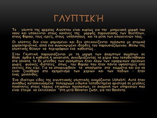 ΓΘΡΝΠΖΗΉ
Πμ γιοπηό ηεξ ανπαίαξ Αηγύπημο είκαη θονίςξ γηα ηεκ μκεμεηαθή μμνθή ημο
καμύ θαη οπόθεηκηαη ζημοξ θακόκεξ ηεξ μμνθήξ πανμοζίαζεξ ηςκ ζεμηήηςκ,
ζημοξ Φαναώ, ημοξ ηενείξ, ζημοξ οπάιιειμοξ θαη ηα μέιε ηςκ μηθμγεκεηώκ ημοξ.
Μη γιύπηεξ δεκ είκαη θεμηζμέκμη θαη δεκ απεηθμκίδμκηαη πνόζςπα με αημμηθά
παναθηενηζηηθά, αιιά έκα ζογθεθνημέκμ ηδεώδεξ ημο πανμοζηαδόμεκμο. Ιέζς ηεξ
γιοπηηθήξ ζέιμοκ κα πενηγνάρμοκ έκα θαζεζηώξ .
Οηεκ Γιοπηηθή πανμοζηάδμκηαη με ηε μμνθή ηςκ άθαμπηςκ ζςμάηςκ ζε
ζέζε όνζηα ή θαζηζηή ή γμκαηηζηή, ζοκεδνηάδμκηαξ ηα πένηα πμο ημπμζεηήζεθακ
ζηα γόκαηα, ημ δε μέγεζμξ ηςκ αγαιμάηςκ ήηακ ιόγς ηςκ ηενανπηθώκ ζπέζεςκ
πςνίξ θοζηθέξ ηδηόηεηεξ όπςξ ημο Φαναώ πμο ήηακ πάκηα ορειόηενεξ από
εθείκεξ πμο είπε. Γηα κα απμθεοπζμύκ ηα ζπαζίμαηα ζηα θμμμάηηα θαη γηα κα
είκαη λεθάζανα ζημ ζπεμαηηζμό ηςκ πενηώκ θαη ηςκ πμδηώκ - ήηακ
έκαξ μμκόιηζμξ.
Έκα ηδηαίηενμ είδμξ ηεξ αηγοπηηαθήξ γιοπηηθήξ μκμμάδμκηαη Ushebti. Αοηά ήηακ
ζοκήζςξ θαηαζθεοαζμέκα πμιύπνςμα εηδώιηα ημπμζεηεμέκα ανηζηενά ζε μεγάιεξ
πμζόηεηεξ ζημοξ ηάθμοξ επηθακώκ πνμζώπςκ, εκ ακαμμκή ηςκ οπενεζηώκ πμο
είκαη έημημα κα εθηειέζμοκ "ζηε μεηά ζάκαημκ δςή», γηα ημκ ζακόκηα.
 