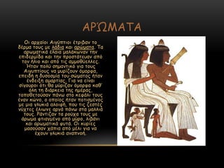 Μη ανπαίμη Αηγύπηημη έηνηβακ ημ
δένμα ημοξ με ιάδηα θαη ανώμαηα. Πα
ανςμαηηθά έιαηα μαιάθςκακ ηεκ
επηδενμίδα θαη ηεκ πνμζηάηεοακ από
ημκ ήιημ θαη από ηηξ αμμμζύειιεξ.
Ήηακ πμιύ ζεμακηηθό γηα ημοξ
Αηγοπηίμοξ κα μονίδμοκ όμμνθα,
επεηδή ε δοζμζμία ημο ζώμαημξ ήηακ
έκδεηλε αμανηίαξ. Γηα κα είκαη
ζίγμονμη όηη ζα μύνηδακ όμμνθα θαζ’
όιε ηε δηάνθεηα ηεξ εμέναξ,
ημπμζεημύζακ πάκς ζημ θεθάιη ημοξ
έκακ θώκμ, μ μπμίμξ ήηακ πμηηζμέκμξ
με μηα γιοθηά αιμηθή, πμο ηηξ δεζηέξ
κύπηεξ έιηςκε ανγά πάκς ζηα μαιιηά
ημοξ. Ξάκηηδακ ηα νμύπα ημοξ με
άνςμα θηηαγμέκμ από μύνμ, ιηβάκη
θαη ανςμαηηθά θοηά. Μη θονίεξ
μαζμύζακ πάπηα από μέιη γηα κα
έπμοκ γιοθηά ακαπκμή.
ΑΞ΍ΙΑΠΑ
 