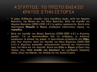 ΑΊΓΡΝΠΜΟ: ΠΜ ΝΞ΍ΠΜ ΓΚΖΑΊΜ
ΗΞΆΠΜΟ ΟΠΕΚ ΖΟΠΜΞΊΑ
• Ε πώνα, δηαδμπηθά, γκςνίδεη ηνεηξ πενηόδμοξ αθμήξ, αοηή ημο Ανπαίμο
Βαζηιείμο, ημο Ιέζμο θαη ημο Κέμο Βαζηιείμο. Ηαηά ηεκ πενίμδμ ημο
Ανπαίμο Βαζηιείμο (3000-2200 π.΢.) ημ θνάημξ μνγακώκεηαη. Ημκηά ζηεκ
πνςηεύμοζα Μέμθηδα μη Φαναώ μηθμδμμμύκ γηγακηηαίμοξ ηάθμοξ, ηηξ
ποναμίδεξ.
• Ηαηά ηεκ πενίμδμ ημο Ιέζμο Βαζηιείμο (2050-1800 π.΢.) ε Αίγοπημξ
αθμάδεη. Γηα κα πνμζηαηεοζμύκ από ηηξ επηδνμμέξ, μη Αηγύπηημη
μπονώκμοκ ηα ζύκμνα ηεξ πώναξ. Ε πνςηεύμοζα μεηαθένεηαη ζηε Θήβα,
ζηεκ Άκς Αίγοπημ. Ηαηά ηεκ πενίμδμ ημο Κέμο Βαζηιείμο (1600-1100
π.΢.) ε Αίγοπημξ αθμιμοζεί ημπενηαιηζηηθή πμιηηηθή θαη επεθηείκεηαη
πνμξ ημκ Κόημ θαη ηεκ Ακαημιή. Ημκηά ζηε Θήβα μη Φαναώ πηίδμοκ ημοξ
ηάθμοξ ημοξ «ζηεκ θμηιάδα ηωκ βαζηιέωκ» θαη μηθμδμμμύκ ιαμπνμύξ
καμύξ, όπςξ ημο Ηανκάθ, ημο Θμύλμν θαη ημο Αμπμύ Οημπέι.
 