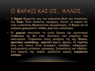 Μ ΦΑΞΑ΍ ΗΑΖ ΜΖ… ΆΘΘΜΖ…
• Μ Φαναώ ζεςνείηαη γημξ ημο οπένηαημο ζεμύ ηςκ Αηγοπηίςκ,
ημο ΋ζηνη. Γίκαη απόιοημξ θονίανπμξ, δημηθεί ημ ζηναηό θαη
είκαη μ ακώηαημξ ζνεζθεοηηθόξ αληςμαημύπμξ. Μ Φαναώ γηα κα
θοβενκά πνεζημμπμηεί πιήζμξ θναηηθώκ οπαιιήιςκ.
• Μη πωνηθμί απμηειμύκ ηα εκκέα δέθαηα ημο αηγοπηηαθμύ
πιεζοζμμύ θαη δεκ είκαη ηδημθηήηεξ ηςκ θηεμάηςκ πμο
θαιιηενγμύκ. Νιενώκμοκ ζημοξ θαηόπμοξ ηεξ γεξ (Φαναώ,
θναηηθμύξ οπαιιήιμοξ, ηεναηείμ) βανείξ θόνμοξ. Μη ηεπκίηεξ
δμοκ ζηηξ πόιεηξ. Γίκαη λοιμονγμί, μηθμδόμμη, ζηδενμονγμί,
επελενγαζηέξ μεηάιιςκ, πνοζμπόμη, λοιμγιύπηεξ θαη ιηζμλόμη.
Οηα μνοπεία ηεξ ενήμμο ενγάδμκηαη θονίςξ αηπμάιωημη
πμιέμμο.
 