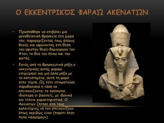 • Ννμζπάζεζε κα επηβάιεη μηα
μμκμζεσζηηθή ζνεζθεία ζηε πώνα
ημο, παναμενίδμκηαξ ημοξ άιιμοξ
ζεμύξ θαη ορώκμκηαξ ζηε ζέζε
ημο ύρηζημο ζεμύ-δεμημονγμύ ημκ
Άημκ, ημ ζεό ημο ήιημο θαη ημο
θςηόξ.
• Γθηόξ από ηε ζνεζθεοηηθή νήλε μ
εθθεκηνηθόξ αοηόξ θαναώ
επηπείνεζε θαη μηα άιιε νήλε με
ημ θαηεζηεμέκμ, αοηή ηε θμνά
ζηεκ ηέπκε. Ωξ ηόηε επηθναημύζε
παναδμζηαθά ε ηάζε κα
απεηθμκίδμκηαη ηα πνόζςπα,
ηδηαίηενα μη βαζηιείξ, με ηδακηθά
θαη ηέιεηα παναθηενηζηηθά. Μ
Αθεκαηώκ δήηεζε από ημοξ
θαιιηηέπκεξ κα ημκ απεηθμκίδμοκ
όπςξ αθνηβώξ είκαη (πανόηη ήηακ
πμιύ «άζπεμμξ»).
Ο ΕΚΚΕΝΣΡΙΚ΋΢ ΦΑΡΑ΍ ΑΚΕΝΑΣ΍Ν
 