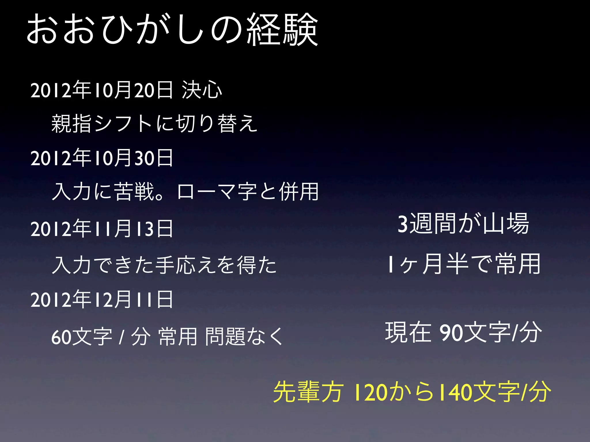 おおひがしの経験
2012年10月20日 決心
 親指シフトに切り替え
2012年10月30日
 入力に苦戦。ローマ字と併用
2012年11月13日
 入力できた手応えを得た
2012年12月11日
 60文字 / 分 常用 問題なく
3週間が山場
1ヶ月半で常用
現在 90文字/分
先輩方 120から140文字/分
 
