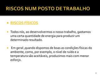  RISCOS FÍSICOS
 Todos nós, ao desenvolvermos o nosso trabalho, gastamos
uma certa quantidade de energia para produzir um
determinado resultado.
 Em geral ,quando dispomos de boas as condições físicas do
ambiente, como, por exemplo, o nível de ruído e a
temperatura são aceitáveis, produzimos mais com menor
esforço.
10
 