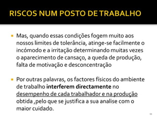  Mas, quando essas condições fogem muito aos
nossos limites de tolerância, atinge-se facilmente o
incómodo e a irritação determinando muitas vezes
o aparecimento de cansaço, a queda de produção,
falta de motivação e desconcentração
 Por outras palavras, os factores físicos do ambiente
de trabalho interferem directamente no
desempenho de cada trabalhador e na produção
obtida ,pelo que se justifica a sua analise com o
maior cuidado.
11
 