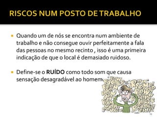  Quando um de nós se encontra num ambiente de
trabalho e não consegue ouvir perfeitamente a fala
das pessoas no mesmo recinto , isso é uma primeira
indicação de que o local é demasiado ruidoso.
 Define-se o RUÍDO como todo som que causa
sensação desagradável ao homem.
13
 