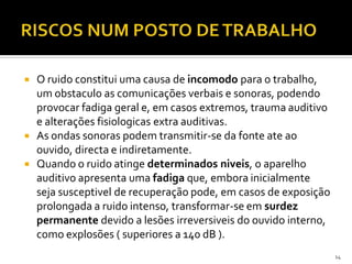  O ruido constitui uma causa de incomodo para o trabalho,
um obstaculo as comunicações verbais e sonoras, podendo
provocar fadiga geral e, em casos extremos, trauma auditivo
e alterações fisiologicas extra auditivas.
 As ondas sonoras podem transmitir-se da fonte ate ao
ouvido, directa e indiretamente.
 Quando o ruido atinge determinados niveis, o aparelho
auditivo apresenta uma fadiga que, embora inicialmente
seja susceptivel de recuperação pode, em casos de exposição
prolongada a ruido intenso, transformar-se em surdez
permanente devido a lesões irreversiveis do ouvido interno,
como explosões ( superiores a 140 dB ).
14
 