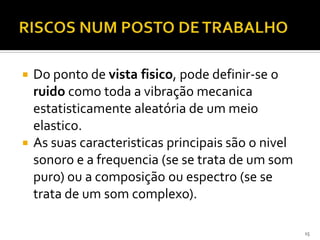  Do ponto de vista fisico, pode definir-se o
ruido como toda a vibração mecanica
estatisticamente aleatória de um meio
elastico.
 As suas caracteristicas principais são o nivel
sonoro e a frequencia (se se trata de um som
puro) ou a composição ou espectro (se se
trata de um som complexo).
15
 