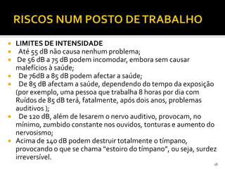  LIMITES DE INTENSIDADE
 Até 55 dB não causa nenhum problema;
 De 56 dB a 75 dB podem incomodar, embora sem causar
malefícios à saúde;
 De 76dB a 85 dB podem afectar a saúde;
 De 85 dB afectam a saúde, dependendo do tempo da exposição
(por exemplo, uma pessoa que trabalha 8 horas por dia com
Ruídos de 85 dB terá, fatalmente, após dois anos, problemas
auditivos );
 De 120 dB, além de lesarem o nervo auditivo, provocam, no
mínimo, zumbido constante nos ouvidos, tonturas e aumento do
nervosismo;
 Acima de 140 dB podem destruir totalmente o tímpano,
provocando o que se chama “estoiro do tímpano”, ou seja, surdez
irreversível.
18
 