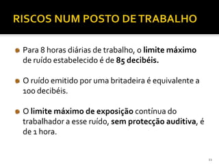 Para 8 horas diárias de trabalho, o limite máximo
de ruído estabelecido é de 85 decibéis.
O ruído emitido por uma britadeira é equivalente a
100 decibéis.
O limite máximo de exposição contínua do
trabalhador a esse ruído, sem protecção auditiva, é
de 1 hora.
21
 