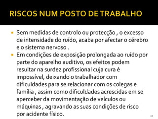  Sem medidas de controlo ou protecção , o excesso
de intensidade do ruído, acaba por afectar o cérebro
e o sistema nervoso .
 Em condições de exposição prolongada ao ruído por
parte do aparelho auditivo, os efeitos podem
resultar na surdez profissional cuja cura é
impossível, deixando o trabalhador com
dificuldades para se relacionar com os colegas e
família , assim como dificuldades acrescidas em se
aperceber da movimentação de veículos ou
máquinas , agravando as suas condições de risco
por acidente físico. 22
 