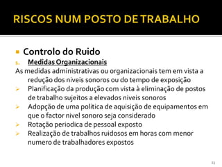  Controlo do Ruido
1. Medidas Organizacionais
As medidas administrativas ou organizacionais tem em vista a
redução dos niveis sonoros ou do tempo de exposição
 Planificação da produção com vista à eliminação de postos
de trabalho sujeitos a elevados niveis sonoros
 Adopção de uma politica de aquisição de equipamentos em
que o factor nivel sonoro seja considerado
 Rotação periodica de pessoal exposto
 Realização de trabalhos ruidosos em horas com menor
numero de trabalhadores expostos
23
 
