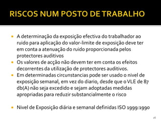  A determinação da exposição efectiva do trabalhador ao
ruido para aplicação do valor-limite de exposição deve ter
em conta a atenuação do ruido proporcionada pelos
protectores auditivos
 Os valores de acção não devem ter em conta os efeitos
decorrentes da utilização de protectores auditivos.
 Em determinadas circunstancias pode ser usado o nivel de
exposição semanal, em vez do diario, desde que oVLE de 87
db(A) não seja excedido e sejam adoptadas medidas
apropriadas para reduzir substancialmente o risco
 Nivel de Exposição diária e semanal definidas ISO 1999:1990
26
 