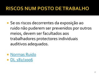 27
 Se os riscos decorrentes da exposição ao
ruido não puderem ser prevenidos por outros
meios, devem ser facultados aos
trabalhadores protectores individuais
auditivos adequados.
 Normas Ruido
 DL 182/2006
 