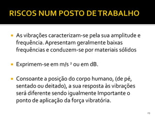  As vibrações caracterizam-se pela sua amplitude e
frequência.Apresentam geralmente baixas
frequências e conduzem-se por materiais sólidos
 Exprimem-se em m/s 2 ou em dB.
 Consoante a posição do corpo humano, (de pé,
sentado ou deitado), a sua resposta às vibrações
será diferente sendo igualmente Importante o
ponto de aplicação da força vibratória.
29
 