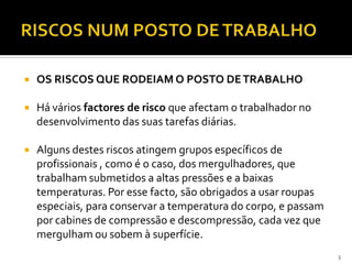  OS RISCOS QUE RODEIAM O POSTO DETRABALHO
 Há vários factores de risco que afectam o trabalhador no
desenvolvimento das suas tarefas diárias.
 Alguns destes riscos atingem grupos específicos de
profissionais , como é o caso, dos mergulhadores, que
trabalham submetidos a altas pressões e a baixas
temperaturas. Por esse facto, são obrigados a usar roupas
especiais, para conservar a temperatura do corpo, e passam
por cabines de compressão e descompressão, cada vez que
mergulham ou sobem à superfície.
3
 