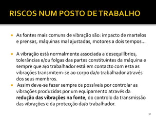  As fontes mais comuns de vibração são: impacto de martelos
e prensas, máquinas mal ajustadas, motores a dois tempos…
 A vibração está normalmente associada a desequilíbrios,
tolerâncias e/ou folgas das partes constituintes da máquina e
sempre que a/o trabalhador está em contacto com esta as
vibrações transmitem-se ao corpo da/o trabalhador através
dos seus membros.
 Assim deve-se fazer sempre os possíveis por controlar as
vibrações produzidas por um equipamento através da
redução das vibrações na fonte, do controlo da transmissão
das vibrações e da protecção da/o trabalhador.
30
 