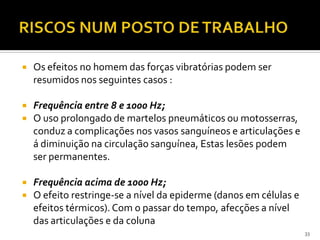  Os efeitos no homem das forças vibratórias podem ser
resumidos nos seguintes casos :
 Frequência entre 8 e 1000 Hz;
 O uso prolongado de martelos pneumáticos ou motosserras,
conduz a complicações nos vasos sanguíneos e articulações e
á diminuição na circulação sanguínea, Estas lesões podem
ser permanentes.
 Frequência acima de 1000 Hz;
 O efeito restringe-se a nível da epiderme (danos em células e
efeitos térmicos). Com o passar do tempo, afecções a nível
das articulações e da coluna
33
 