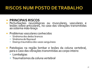  PRINCIPAIS RISCOS
 Perturbações neurológicas ou musculares, vasculares e
lesões osteo-articulares, no caso das vibrações transmitidas
ao sistema mão-braço
 Problemas vasculares conhecidos
 Síndroma dos dedos brancos
 Síndroma de Raynaud
 Doença traumática dos vasos sanguíneos
 Patologias na região lombar e lesões da coluna vertebral,
para o caso das vibrações transmitidas ao corpo inteiro
 Lombalgias
 Traumatismos da coluna vertebral
36
 