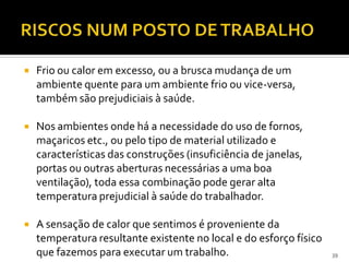  Frio ou calor em excesso, ou a brusca mudança de um
ambiente quente para um ambiente frio ou vice-versa,
também são prejudiciais à saúde.
 Nos ambientes onde há a necessidade do uso de fornos,
maçaricos etc., ou pelo tipo de material utilizado e
características das construções (insuficiência de janelas,
portas ou outras aberturas necessárias a uma boa
ventilação), toda essa combinação pode gerar alta
temperatura prejudicial à saúde do trabalhador.
 A sensação de calor que sentimos é proveniente da
temperatura resultante existente no local e do esforço físico
que fazemos para executar um trabalho. 39
 