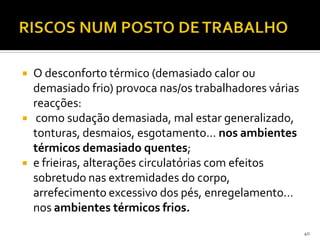  O desconforto térmico (demasiado calor ou
demasiado frio) provoca nas/os trabalhadores várias
reacções:
 como sudação demasiada, mal estar generalizado,
tonturas, desmaios, esgotamento… nos ambientes
térmicos demasiado quentes;
 e frieiras, alterações circulatórias com efeitos
sobretudo nas extremidades do corpo,
arrefecimento excessivo dos pés, enregelamento…
nos ambientes térmicos frios.
40
 