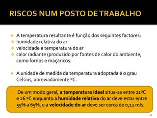  A temperatura resultante é função dos seguintes factores:
 humidade relativa do ar
 velocidade e temperatura do ar
 calor radiante (produzido por fontes de calor do ambiente,
como fornos e maçaricos.
 A unidade de medida da temperatura adoptada é o grau
Celsius, abreviadamente ºC.
 De um modo geral, a temperatura ideal situa-se entre 21ºC
e 26 ºC enquanto a humidade relativa do ar deve estar entre
55% a 65%, e a velocidade do ar deve ser cerca de 0,12 m/s.
42
 