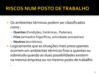  Os ambientes térmicos podem ser classificados
como :
 Quentes (Fundições, Cerâmicas , Padarias),
 Frios (armazéns frigoríficos, actividades piscatórias)
 Neutros (escritórios).
 Logicamente que as situações mais preocupantes
ocorrem em ambientes térmicos frios e quentes ou
sobretudo quando as duas possibilidades existem
na mesma empresa ou no mesmo posto de trabalho
.
43
 