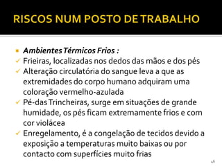  AmbientesTérmicos Frios :
 Frieiras, localizadas nos dedos das mãos e dos pés
 Alteração circulatória do sangue leva a que as
extremidades do corpo humano adquiram uma
coloração vermelho-azulada
 Pé-dasTrincheiras, surge em situações de grande
humidade, os pés ficam extremamente frios e com
cor violácea
 Enregelamento, é a congelação de tecidos devido a
exposição a temperaturas muito baixas ou por
contacto com superfícies muito frias
46
 