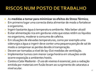  As medidas a tomar para minimizar os efeitos do StressTérmico;
 Em primeiro lugar uma correcta dieta alimentar de modo a fortalecer
o organismo.
 Ingerir bastante água à temperatura ambiente. Não beber alcoól
 Evitar alimentação rica em gorduras visto que estas retêm os líquidos
no organismo, moderar o consumo de cafeína.
 Em situações de elevadas temperaturas, como por exemplo uma
siderurgia a água a ingerir deve conter uma pequena porção de sal de
modo a compensar as perdas devido á transpiração.
 Devem ser tomadas a nível de lay-Out medidas de ventilação.
 Implementar turnos com menor carga horária em situações onde
ocorre exposição a ambientes hostis.
 Contra o Calor Radiante - O uso de viseiras é essencial, pois a radiação
emitida por materiais em fusão levam ao surgimento de cataratas a
nível ocular. 47
 