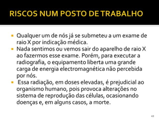  Qualquer um de nós já se submeteu a um exame de
raio X por indicação médica.
 Nada sentimos ou vemos sair do aparelho de raio X
ao fazermos esse exame. Porém, para executar a
radiografia, o equipamento liberta uma grande
carga de energia electromagnética não percebida
por nós.
 Essa radiação, em doses elevadas, é prejudicial ao
organismo humano, pois provoca alterações no
sistema de reprodução das células, ocasionando
doenças e, em alguns casos, a morte.
49
 