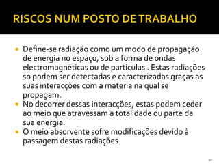  Define-se radiação como um modo de propagação
de energia no espaço, sob a forma de ondas
electromagnéticas ou de particulas . Estas radiações
so podem ser detectadas e caracterizadas graças as
suas interacções com a materia na qual se
propagam.
 No decorrer dessas interacções, estas podem ceder
ao meio que atravessam a totalidade ou parte da
sua energia.
 O meio absorvente sofre modificações devido à
passagem destas radiações
50
 