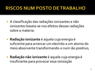  A classificação das radiações ionizantes e não
ionizantes baseia-se nos efeitos dessas radiações
sobre a materia:
 Radiação ionizante é aquela cuja energia é
suficiente para arrancar um electrão a um atomo do
meio absorvente transformando-o num ião positivo;
 Radiação não ionizante é aquela cuja energia é
insuficiente para provocar essa ionização
51
 