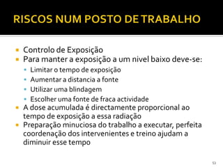  Controlo de Exposição
 Para manter a exposição a um nivel baixo deve-se:
 Limitar o tempo de exposição
 Aumentar a distancia a fonte
 Utilizar uma blindagem
 Escolher uma fonte de fraca actividade
 A dose acumulada é directamente proporcional ao
tempo de exposição a essa radiação
 Preparação minuciosa do trabalho a executar, perfeita
coordenação dos intervenientes e treino ajudam a
diminuir esse tempo
53
 