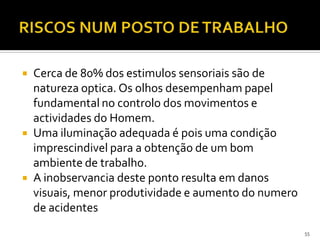 55
 Cerca de 80% dos estimulos sensoriais são de
natureza optica. Os olhos desempenham papel
fundamental no controlo dos movimentos e
actividades do Homem.
 Uma iluminação adequada é pois uma condição
imprescindivel para a obtenção de um bom
ambiente de trabalho.
 A inobservancia deste ponto resulta em danos
visuais, menor produtividade e aumento do numero
de acidentes
 