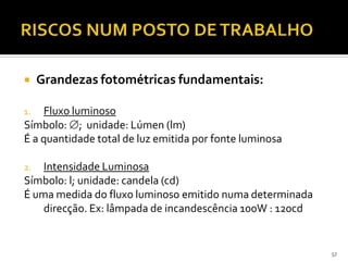 57
 Grandezas fotométricas fundamentais:
1. Fluxo luminoso
Símbolo: ; unidade: Lúmen (lm)
É a quantidade total de luz emitida por fonte luminosa
2. Intensidade Luminosa
Símbolo: l; unidade: candela (cd)
É uma medida do fluxo luminoso emitido numa determinada
direcção. Ex: lâmpada de incandescência 100W : 120cd
 