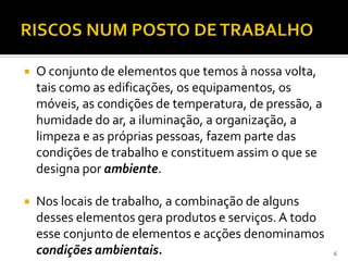  O conjunto de elementos que temos à nossa volta,
tais como as edificações, os equipamentos, os
móveis, as condições de temperatura, de pressão, a
humidade do ar, a iluminação, a organização, a
limpeza e as próprias pessoas, fazem parte das
condições de trabalho e constituem assim o que se
designa por ambiente.
 Nos locais de trabalho, a combinação de alguns
desses elementos gera produtos e serviços. A todo
esse conjunto de elementos e acções denominamos
condições ambientais. 6
 