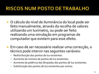 63
 O cálculo do nível de iluminância do local pode ser
feito manualmente, através da recolha de valores
utilizando um luxímetro, ou pode ser feito
realizando uma simulação em programas de
computador que existem para esse efeito.
 Em caso de ser necessário realizar uma correcção, o
técnico pode intervir nas seguintes variáveis:
 Redistribuição dos pontos de luz existentes.
 Aumento do número de pontos de luz existentes.
 Aumento da potência das lâmpadas dos pontos de luz existentes.
 Substituição dos pontos de luz existentes por outros.
 
