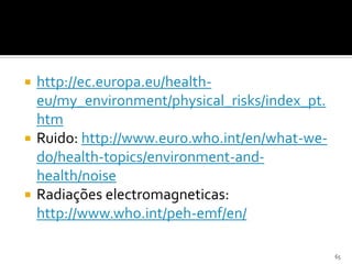  http://ec.europa.eu/health-
eu/my_environment/physical_risks/index_pt.
htm
 Ruido: http://www.euro.who.int/en/what-we-
do/health-topics/environment-and-
health/noise
 Radiações electromagneticas:
http://www.who.int/peh-emf/en/
65
 