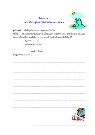 แผนการจัดการเรียนรู้โดยยึดหลักปรัชญาของเศรษฐกิจพอเพียง โดย นางสาววารีรัตน์ สติราษฎร์ ครูคศ.1
ใบกิจกรรม
การสืบค้นข้อมูลปัญหาและสาเหตุของภาวะโลกร้อน
จุดประสงค์ สืบค้นข้อมูลปัญหาและสาเหตุของภาวะโลกร้อน
คาชี้แจง ให้นักเรียนแต่ละกลุ่มสืบค้นข้อมูลเกี่ยวกับปัญหาและสาเหตุของภาวะโลกร้อนจากแหล่งความรู้
ต่างๆ เช่น อินเทอร์เนต หนังสือพิมพ์วารสาร ฯลฯ แล้วร่วมกันอภิปรายในหัวข้อต่อไปนี้
1. ปัญหาภาวะโลกร้อน
2. สาเหตุของภาวะโลกร้อน
กลุ่มที่.....ชื่อกลุ่ม...........................................................
ข้อสรุปที่ได้จากการอภิปราย
…………………………………………………………………………………………………………………
…………………………………………………………………………………………………………………
…………………………………………………………………………………………………………………
…………………………………………………………………………………………………………………
…………………………………………………………………………………………………………………
…………………………………………………………………………………………………………………
…………………………………………………………………………………………………………………
…………………………………………………………………………………………………………………
…………………………………………………………………………………………………………………
…………………………………………………………………………………………………………………
…………………………………………………………………………………………………………………
…………………………………………………………………………………………………………………
…………………………………………………………………………………………………………………
…………………………………………………………………………………………………………………
………………………………………………………………………………………………………
 