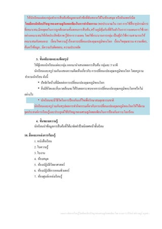 แผนการจัดการเรียนรู้โดยยึดหลักปรัชญาของเศรษฐกิจพอเพียง โดย นางสาววารีรัตน์ สติราษฎร์ ครูคศ.1
ให้นักเรียนแต่ละกลุ่มทาการสืบค้นข้อมูลตามหัวข้อที่จับสลากได้ในห้องสมุด หรืออินเทอร์เน็ต
โดยยึดหลักคิดปรัชญาของเศรษฐกิจพอเพียงในการทากิจกรรม (พอประมาณใน เวลา การใช้สื่อ/อุปกรณ์การ
ที่เหมาะสม,มีเหตุผลในการถูกต้องตามขั้นตอนการสืบค้น,สร้างภูมิคุ้มกันที่ดีในตัวในการวางแผนการใช้เวลา
อย่างเหมาะสมให้เกิดประสิทธิภาพ รู้จักการวางแผน โดยใช้กระบวนการกลุ่ม เป็นผู้นาใช้ความสามารถให้
เหมาะสมกับตนเอง) เงื่อนไขความรู้ เรื่องการเปลี่ยนแปลงอุณหภูมิของโลก เงื่อนไขคุณธรรม ความเพียร,
ค้นคว้าข้อมูล , มีความรับผิดชอบ, ความประหยัด
3. ขั้นอธิบายและลงข้อสรุป
ให้ผู้แทนนักเรียนแต่ละกลุ่ม ออกมานาเสนอผลการสืบค้น กลุ่มละ 5 นาที
นักเรียนและครูร่วมกันแสดงความคิดเห็นเกี่ยวกับ การเปลี่ยนแปลงอุณหภูมิของโลก โดยครูถาม
คาถามนักเรียน ดังนี้
 ปัจจัยใดบ้างที่มีผลต่อการเปลี่ยนแปลงอุณหภูมิของโลก
 สิ่งมีชีวิตและสิ่งแวดล้อมจะได้รับผลกระทบจากการเปลี่ยนแปลงอุณหภูมิของโลกหรือไม่
อย่างไร
 นักเรียนจะมีวิธีใดในการป้ องกันแก้ไขเพื่อรักษาสมดุลธรรมชาติ
นักเรียนและครูร่วมกันสรุปผลการทากิจกรรมเกี่ยวกับการเปลี่ยนแปลงอุณหภูมิของโลกให้ได้ตาม
จุดประสงค์การเรียนรู้และประยุกต์ใช้ปรัชญาของเศรษฐกิจพอเพียงในการป้ องกันภาวะโลกร้อน
4. ขั้นขยายความรู้
นักเรียนนาข้อมูลการสืบค้นที่ได้มาจัดทาป้ ายนิเทศหน้าชั้นเรียน
10. สื่อและแหล่งการเรียนรู้
1. หนังสือเรียน
2. ใบความรู้
3. ใบงาน
4. ห้องสมุด
5. ห้องปฏิบัติวิทยาศาสตร์
6. ห้องปฏิบัติการคอมพิวเตอร์
7. ห้องศูนย์แหล่งเรียนรู้
 