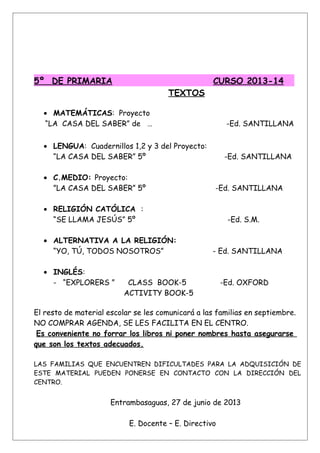 5º DE PRIMARIA CURSO 2013-14
TEXTOS
• MATEMÁTICAS: Proyecto
“LA CASA DEL SABER” de … -Ed. SANTILLANA
• LENGUA: Cuadernillos 1,2 y 3 del Proyecto:
“LA CASA DEL SABER” 5º -Ed. SANTILLANA
• C.MEDIO: Proyecto:
”LA CASA DEL SABER” 5º -Ed. SANTILLANA
• RELIGIÓN CATÓLICA :
“SE LLAMA JESÚS” 5º -Ed. S.M.
• ALTERNATIVA A LA RELIGIÓN:
“YO, TÚ, TODOS NOSOTROS” - Ed. SANTILLANA
• INGLÉS:
- “EXPLORERS ” CLASS BOOK-5 -Ed. OXFORD
ACTIVITY BOOK-5
El resto de material escolar se les comunicará a las familias en septiembre.
NO COMPRAR AGENDA, SE LES FACILITA EN EL CENTRO.
Es conveniente no forrar los libros ni poner nombres hasta asegurarse
que son los textos adecuados.
LAS FAMILIAS QUE ENCUENTREN DIFICULTADES PARA LA ADQUISICIÓN DE
ESTE MATERIAL PUEDEN PONERSE EN CONTACTO CON LA DIRECCIÓN DEL
CENTRO.
Entrambasaguas, 27 de junio de 2013
E. Docente – E. Directivo
 