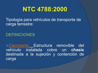 NTC 4788:2000
Tipología para vehículos de transporte de
carga terrestre:
DEFINICIONES
Carrocería: Estructura removible del
vehículo instalada cobre un chasis
destinada a la sujeción y contención de
carga
 