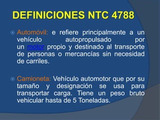 DEFINICIONES NTC 4788
 Automóvil: e refiere principalmente a un
vehículo autopropulsado por
un motor propio y destinado al transporte
de personas o mercancías sin necesidad
de carriles.
 Camioneta: Vehículo automotor que por su
tamaño y designación se usa para
transportar carga. Tiene un peso bruto
vehicular hasta de 5 Toneladas.
 