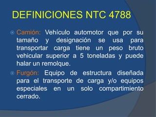 DEFINICIONES NTC 4788
 Camión: Vehículo automotor que por su
tamaño y designación se usa para
transportar carga tiene un peso bruto
vehicular superior a 5 toneladas y puede
halar un remolque.
 Furgón: Equipo de estructura diseñada
para el transporte de carga y/o equipos
especiales en un solo compartimiento
cerrado.
 