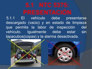 5.1 NTC 5375:
PRESENTACIÒN
5.1.1 El vehículo debe presentarse
descargado (vacio) y en estado de limpieza
que permita la labor de inspección del
vehículo. Igualmente debe estar sin
tapacubos(copas) y la alarma desactivada.
 
