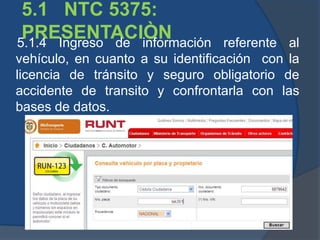 5.1 NTC 5375:
PRESENTACIÒN5.1.4 Ingreso de información referente al
vehículo, en cuanto a su identificación con la
licencia de tránsito y seguro obligatorio de
accidente de transito y confrontarla con las
bases de datos.
 