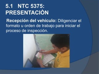 5.1 NTC 5375:
PRESENTACIÒN
Recepción del vehículo: Diligenciar el
formato u orden de trabajo para iniciar el
proceso de inspección.
 