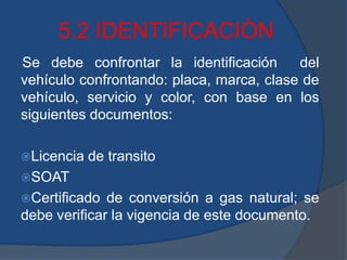 5.2 IDENTIFICACIÒN
Se debe confrontar la identificación del
vehículo confrontando: placa, marca, clase de
vehículo, servicio y color, con base en los
siguientes documentos:
Licencia de transito
SOAT
Certificado de conversión a gas natural; se
debe verificar la vigencia de este documento.
 