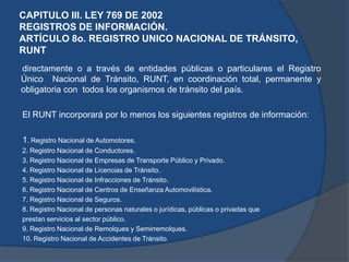 CAPITULO III. LEY 769 DE 2002
REGISTROS DE INFORMACIÓN.
ARTÍCULO 8o. REGISTRO UNICO NACIONAL DE TRÁNSITO,
RUNT
directamente o a través de entidades públicas o particulares el Registro
Único Nacional de Tránsito, RUNT, en coordinación total, permanente y
obligatoria con todos los organismos de tránsito del país.
El RUNT incorporará por lo menos los siguientes registros de información:
1. Registro Nacional de Automotores.
2. Registro Nacional de Conductores.
3. Registro Nacional de Empresas de Transporte Público y Privado.
4. Registro Nacional de Licencias de Tránsito.
5. Registro Nacional de Infracciones de Tránsito.
6. Registro Nacional de Centros de Enseñanza Automovilística.
7. Registro Nacional de Seguros.
8. Registro Nacional de personas naturales o jurídicas, públicas o privadas que
prestan servicios al sector público.
9. Registro Nacional de Remolques y Semirremolques.
10. Registro Nacional de Accidentes de Tránsito.
 